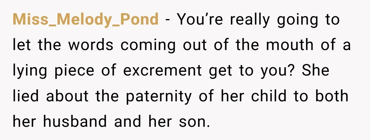 Miss_Melody_Pond − You’re really going to let the words coming out of the mouth of a lying piece of excrement get to you? She lied about the paternity of her...
