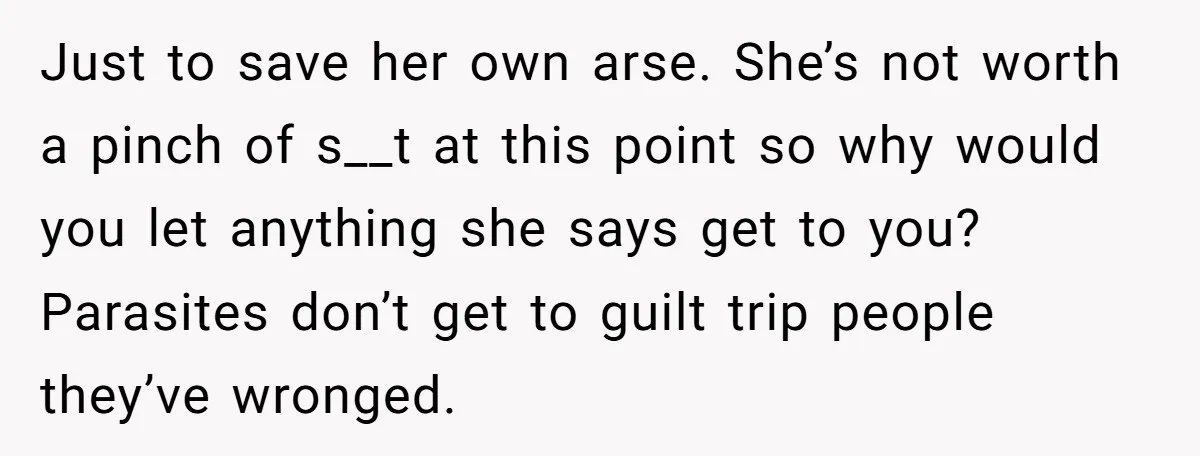 Just to save her own arse. She’s not worth a pinch of s__t at this point so why would you let anything she says get to you? Parasites don’t get...