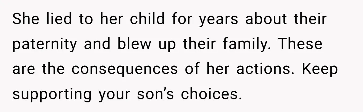 She lied to her child for years about their paternity and blew up their family. These are the consequences of her actions. Keep supporting your son’s choices.