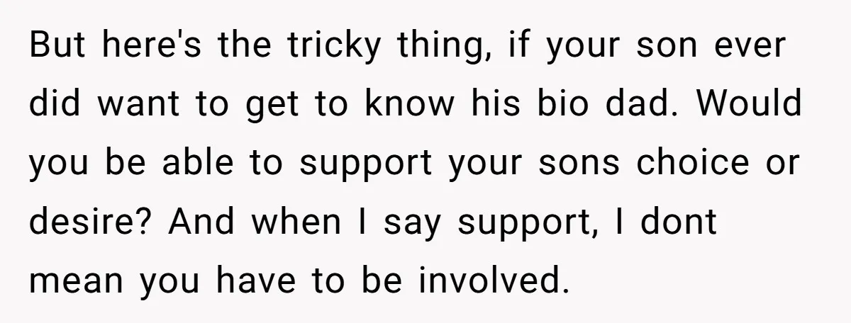 But here's the tricky thing, if your son ever did want to get to know his bio dad. Would you be able to support your sons choice or desire? And...