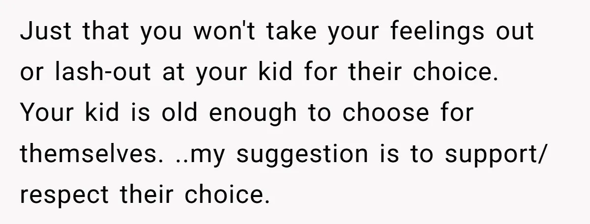 Just that you won't take your feelings out or lash-out at your kid for their choice. Your kid is old enough to choose for themselves. ..my suggestion is to support/...