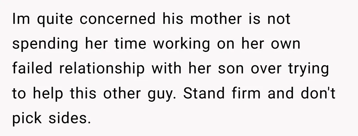Im quite concerned his mother is not spending her time working on her own failed relationship with her son over trying to help this other guy. Stand firm and don't...