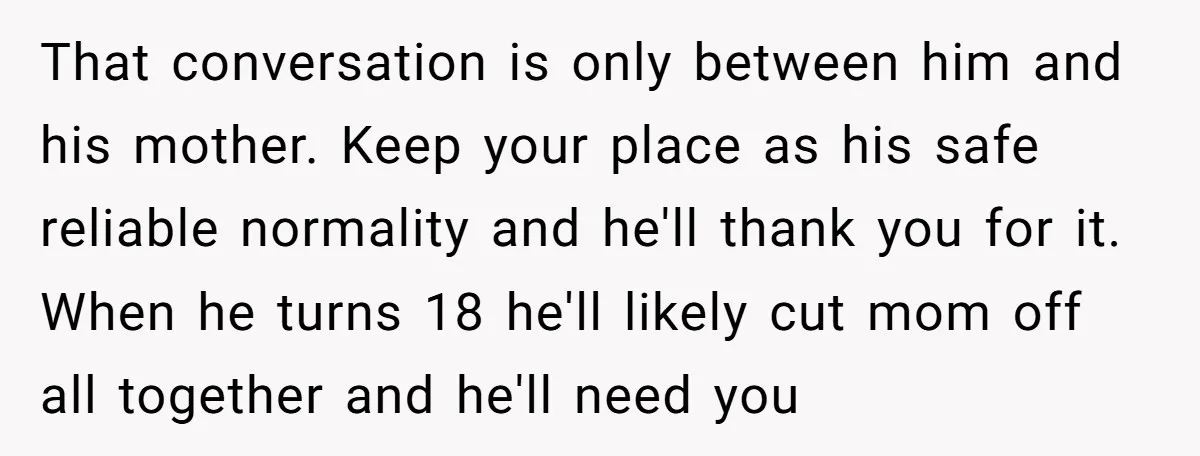 That conversation is only between him and his mother. Keep your place as his safe reliable normality and he'll thank you for it. When he turns 18 he'll likely cut...