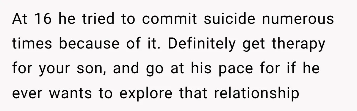 At 16 he tried to commit suicide numerous times because of it. Definitely get therapy for your son, and go at his pace for if he ever wants to explore...