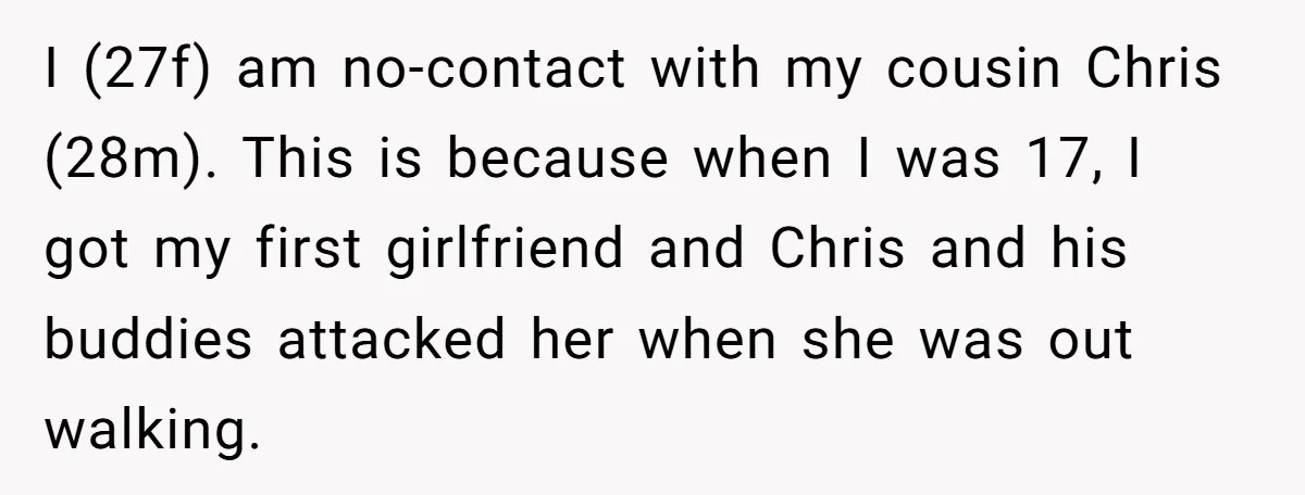 I (27f) am no-contact with my cousin Chris (28m). This is because when I was 17, I got my first girlfriend and Chris and his buddies attacked her when she...