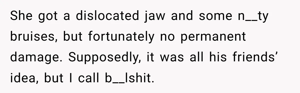 She got a dislocated jaw and some n__ty bruises, but fortunately no permanent damage. Supposedly, it was all his friends’ idea, but I call b__lshit.