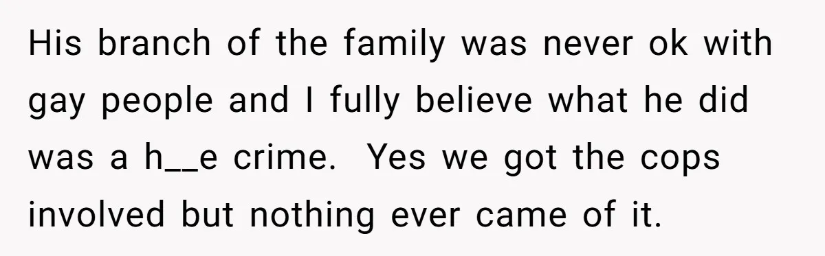 His branch of the family was never ok with gay people and I fully believe what he did was a h__e crime. Yes we got the cops involved but nothing...