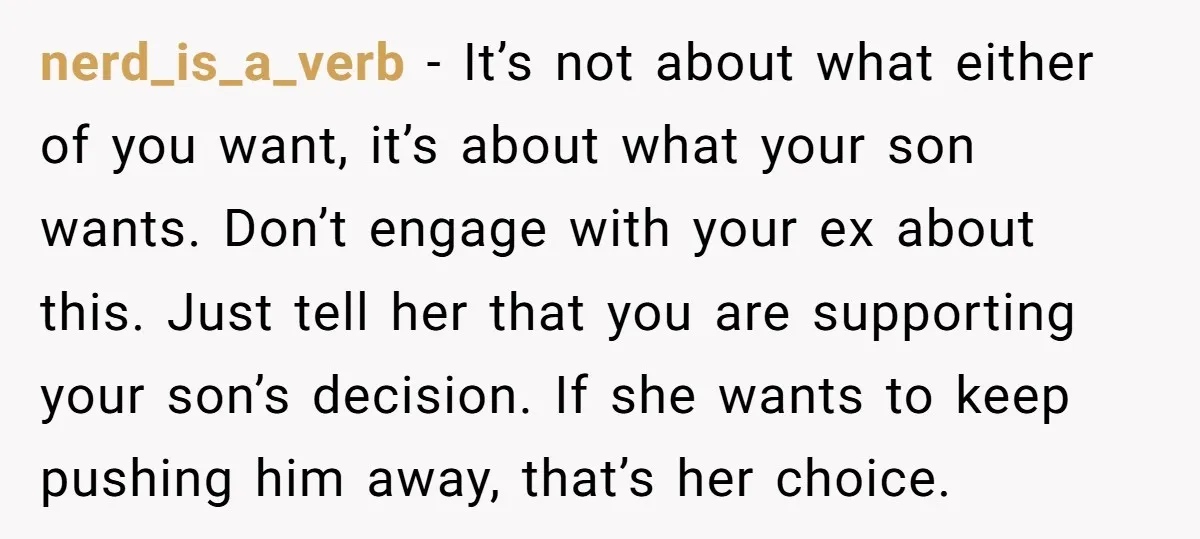 nerd_is_a_verb − It’s not about what either of you want, it’s about what your son wants. Don’t engage with your ex about this. Just tell her that you are supporting...