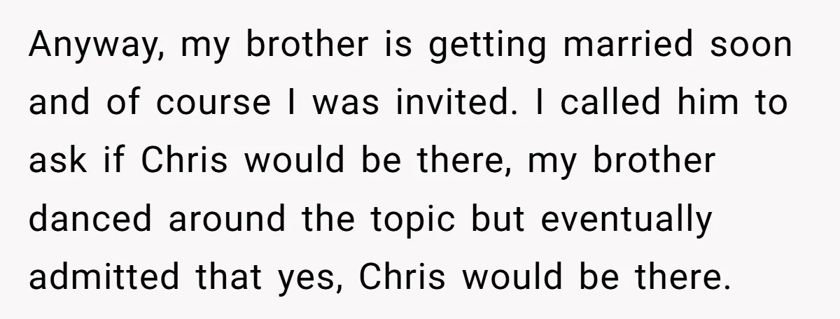 Anyway, my brother is getting married soon and of course I was invited. I called him to ask if Chris would be there, my brother danced around the topic but...