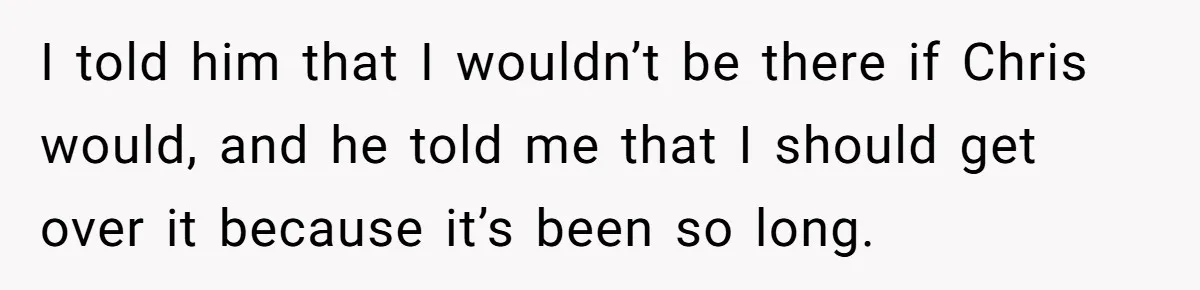 I told him that I wouldn’t be there if Chris would, and he told me that I should get over it because it’s been so long.