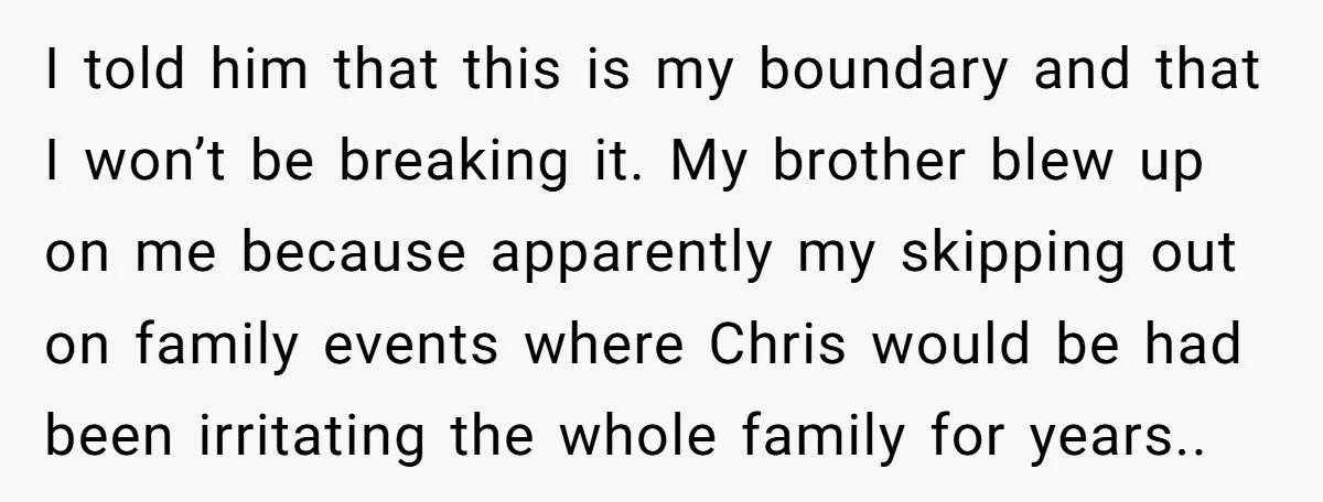 I told him that this is my boundary and that I won’t be breaking it. My brother blew up on me because apparently my skipping out on family events where...
