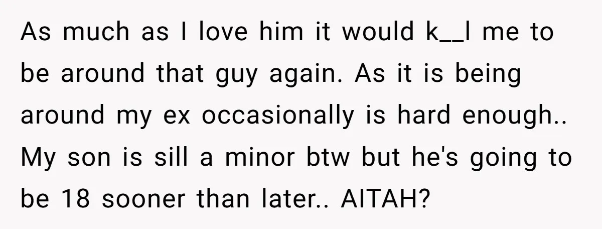 As much as I love him it would k__l me to be around that guy again. As it is being around my ex occasionally is hard enough.. My son is...