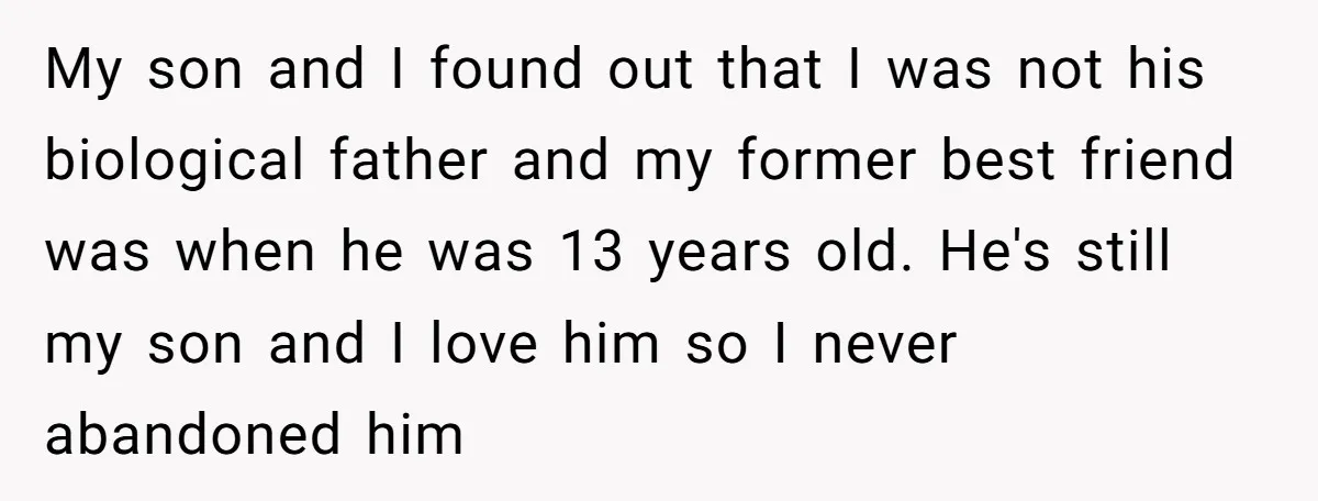 My son and I found out that I was not his biological father and my former best friend was when he was 13 years old. He's still my son and...