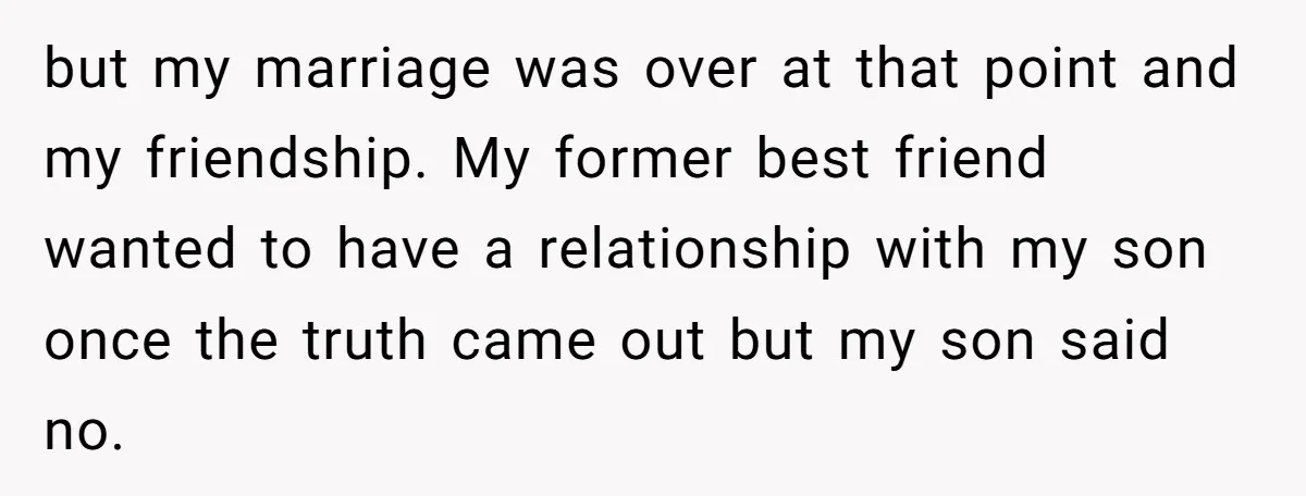 but my marriage was over at that point and my friendship. My former best friend wanted to have a relationship with my son once the truth came out but my...