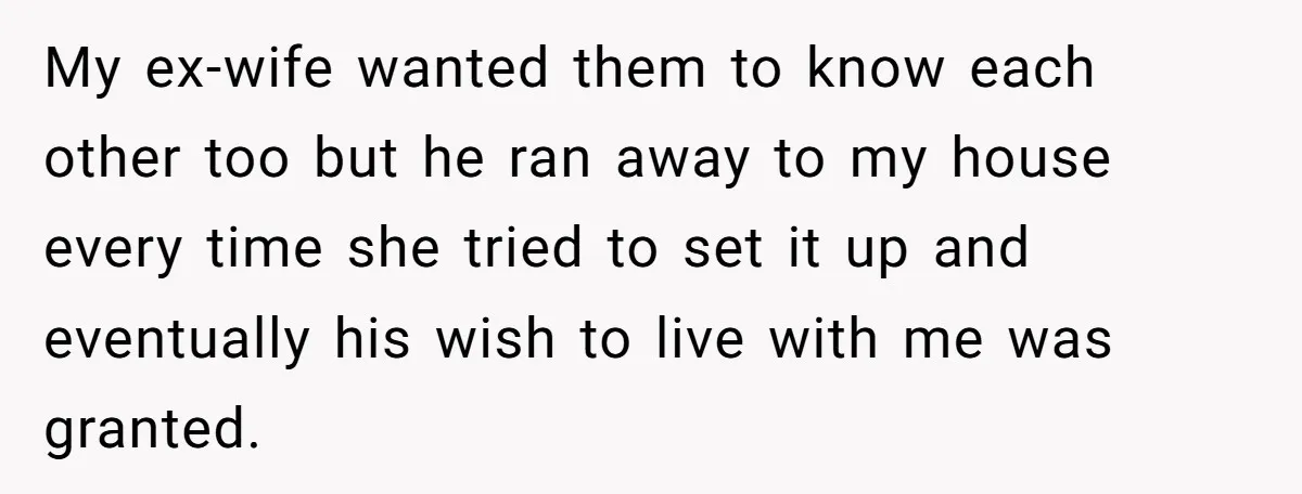 My ex-wife wanted them to know each other too but he ran away to my house every time she tried to set it up and eventually his wish to live...