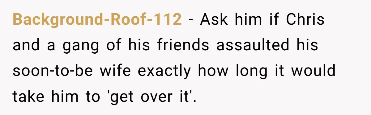 Background-Roof-112 − Ask him if Chris and a gang of his friends assaulted his soon-to-be wife exactly how long it would take him to 'get over it'.