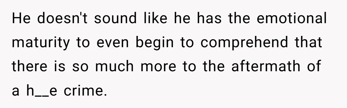 He doesn't sound like he has the emotional maturity to even begin to comprehend that there is so much more to the aftermath of a h__e crime.