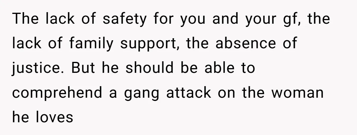 The lack of safety for you and your gf, the lack of family support, the absence of justice. But he should be able to comprehend a gang attack on the...