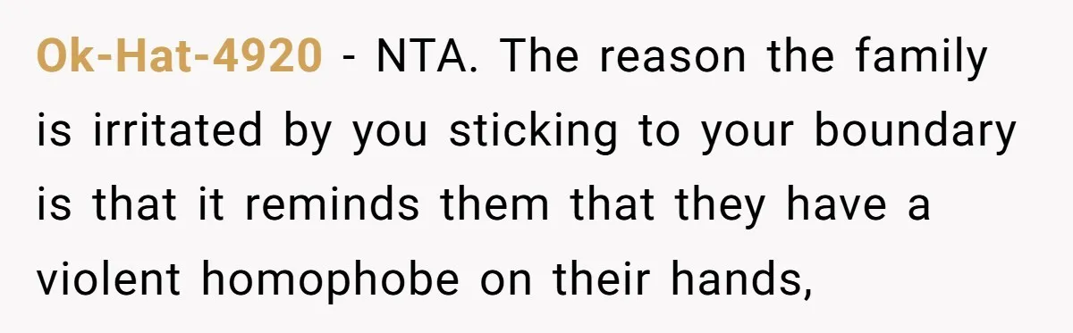 Ok-Hat-4920 − NTA. The reason the family is irritated by you sticking to your boundary is that it reminds them that they have a violent homophobe on their hands,