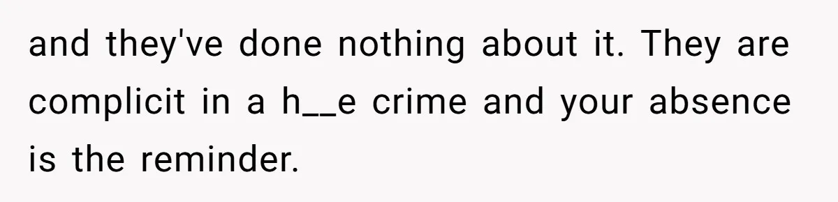 and they've done nothing about it. They are complicit in a h__e crime and your absence is the reminder.