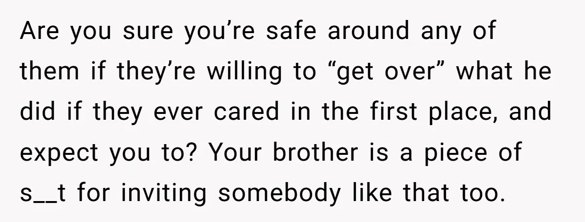 Are you sure you’re safe around any of them if they’re willing to “get over” what he did if they ever cared in the first place, and expect you to?...