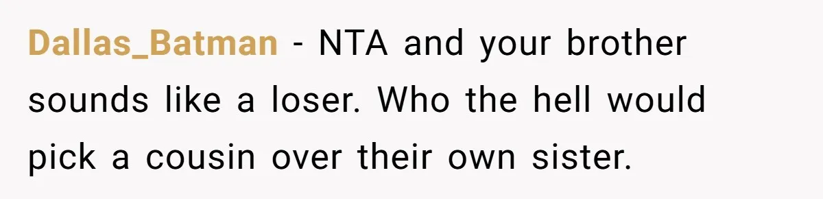 Dallas_Batman − NTA and your brother sounds like a loser. Who the hell would pick a cousin over their own sister.
