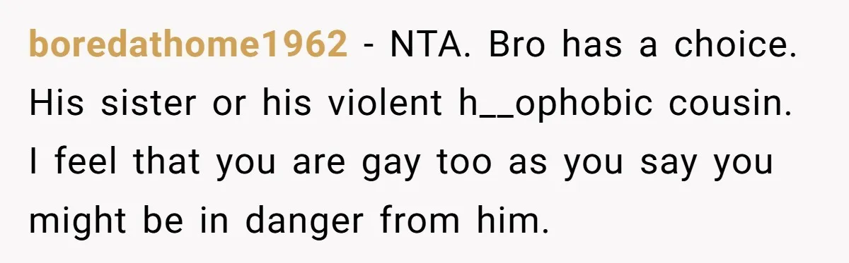 boredathome1962 − NTA. Bro has a choice. His sister or his violent h__ophobic cousin. I feel that you are gay too as you say you might be in danger from...