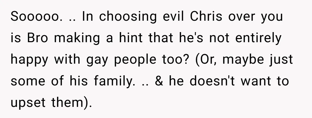 Sooooo. .. In choosing evil Chris over you is Bro making a hint that he's not entirely happy with gay people too? (Or, maybe just some of his family. .....