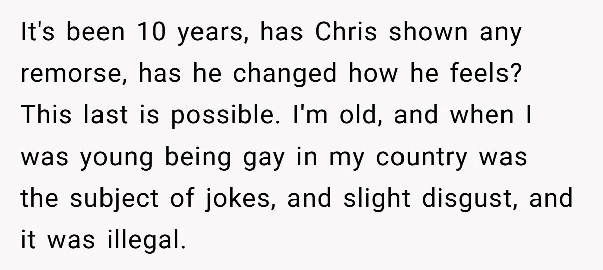 It's been 10 years, has Chris shown any remorse, has he changed how he feels? This last is possible. I'm old, and when I was young being gay in my...