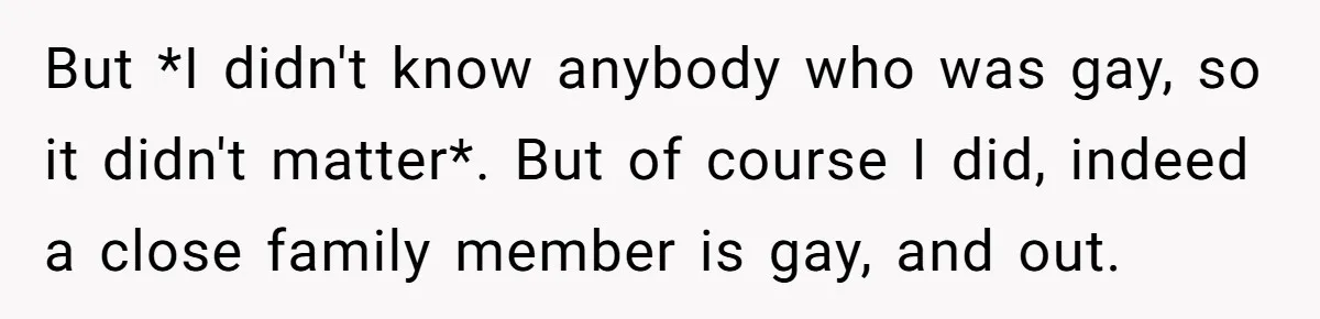 But *I didn't know anybody who was gay, so it didn't matter*. But of course I did, indeed a close family member is gay, and out.