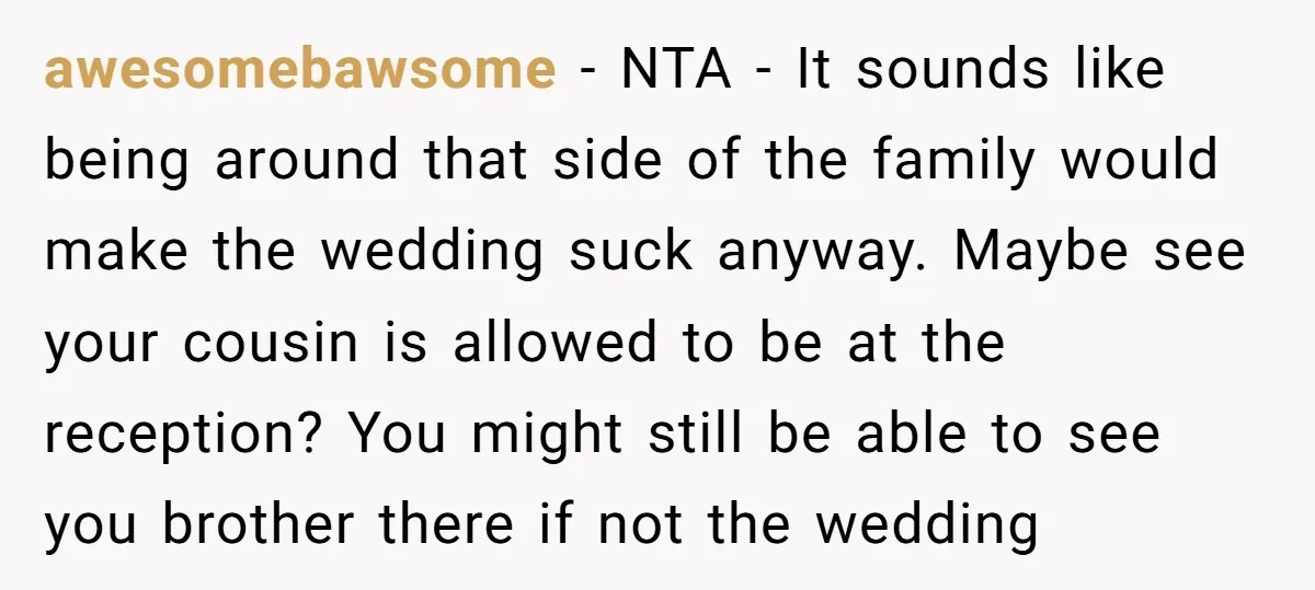 awesomebawsome − NTA - It sounds like being around that side of the family would make the wedding suck anyway. Maybe see your cousin is allowed to be at the...