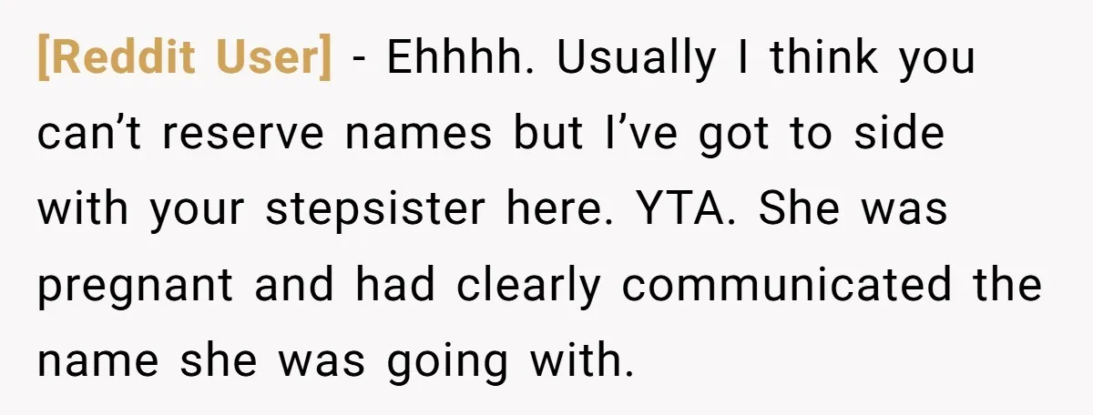 [Reddit User] − Ehhhh. Usually I think you can’t reserve names but I’ve got to side with your stepsister here. YTA. She was pregnant and had clearly communicated the name...