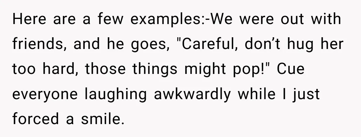 Here are a few examples:-We were out with friends, and he goes, "Careful, don’t hug her too hard, those things might pop!" Cue everyone laughing awkwardly while I just forced...