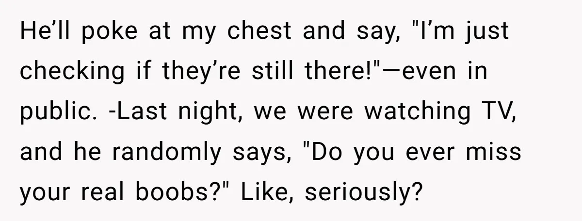 He’ll poke at my chest and say, "I’m just checking if they’re still there!"—even in public. -Last night, we were watching TV, and he randomly says, "Do you ever miss...
