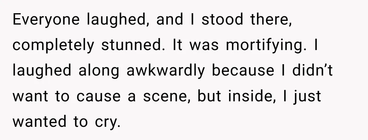 Everyone laughed, and I stood there, completely stunned. It was mortifying. I laughed along awkwardly because I didn’t want to cause a scene, but inside, I just wanted to cry.
