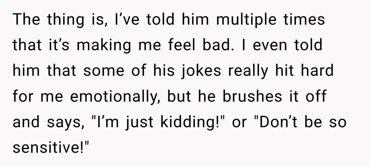 The thing is, I’ve told him multiple times that it’s making me feel bad. I even told him that some of his jokes really hit hard for me emotionally, but...