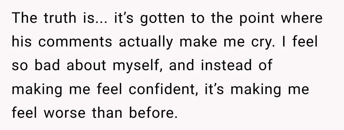 The truth is... it’s gotten to the point where his comments actually make me cry. I feel so bad about myself, and instead of making me feel confident, it’s making...