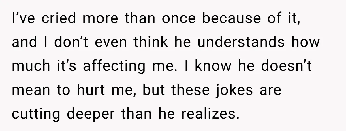 I’ve cried more than once because of it, and I don’t even think he understands how much it’s affecting me. I know he doesn’t mean to hurt me, but these...