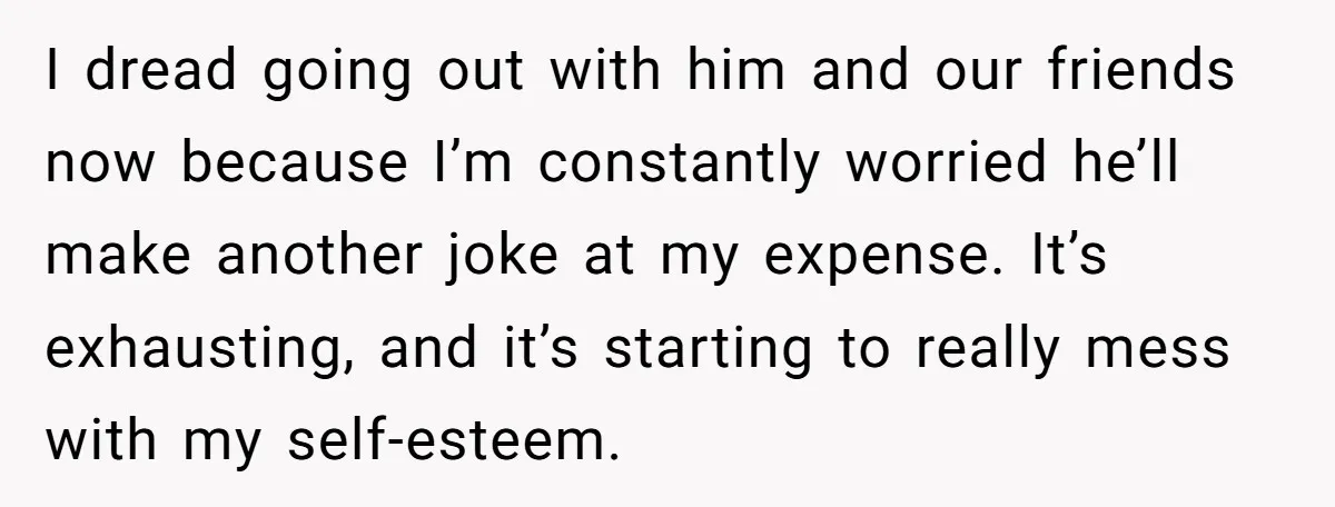 I dread going out with him and our friends now because I’m constantly worried he’ll make another joke at my expense. It’s exhausting, and it’s starting to really mess with...