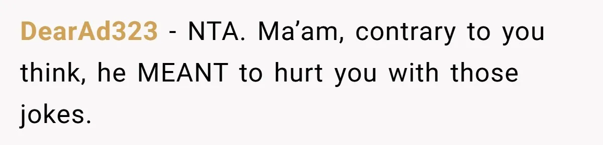 DearAd323 − NTA. Ma’am, contrary to you think, he MEANT to hurt you with those jokes.