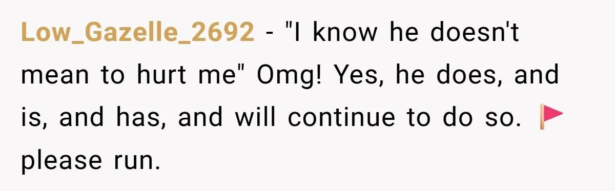 Low_Gazelle_2692 − "I know he doesn't mean to hurt me" Omg! Yes, he does, and is, and has, and will continue to do so. 🚩 please run.