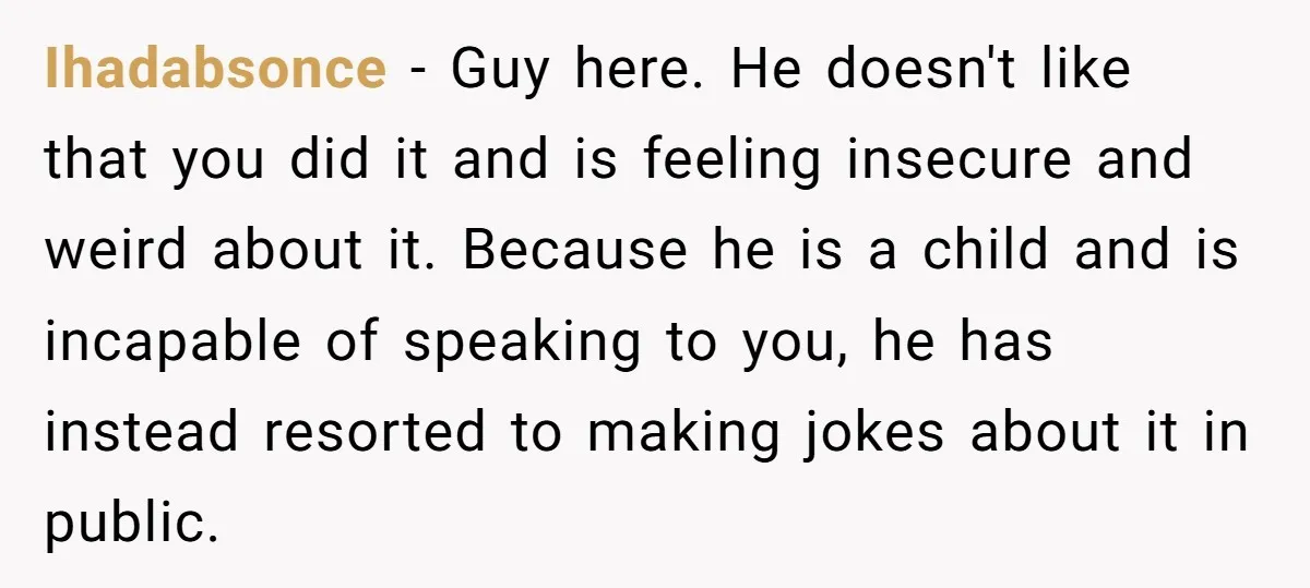 Ihadabsonce − Guy here. He doesn't like that you did it and is feeling insecure and weird about it. Because he is a child and is incapable of speaking to...