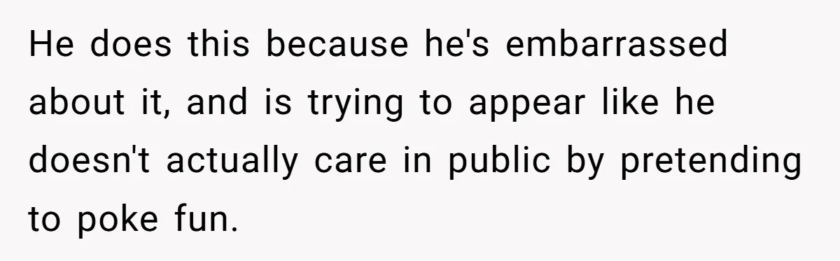 He does this because he's embarrassed about it, and is trying to appear like he doesn't actually care in public by pretending to poke fun.