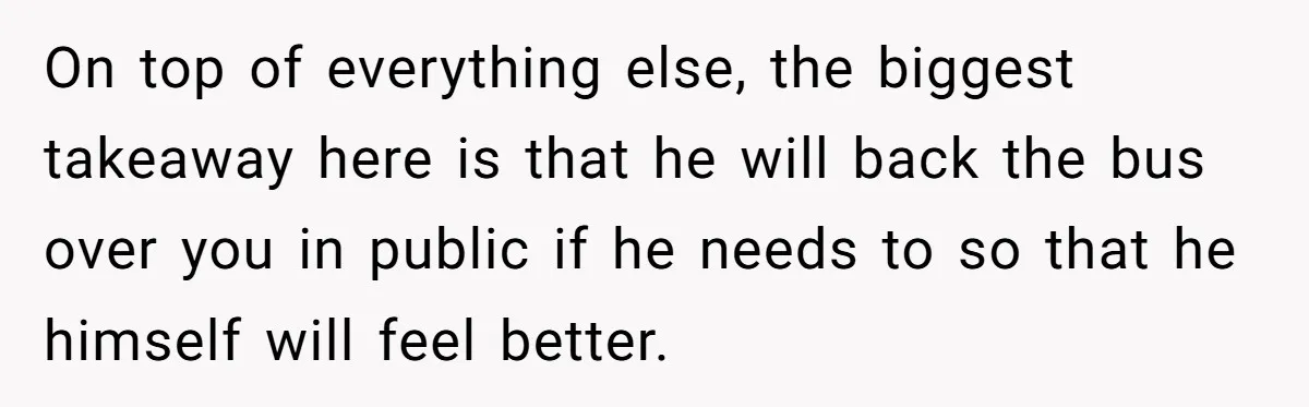 On top of everything else, the biggest takeaway here is that he will back the bus over you in public if he needs to so that he himself will feel...