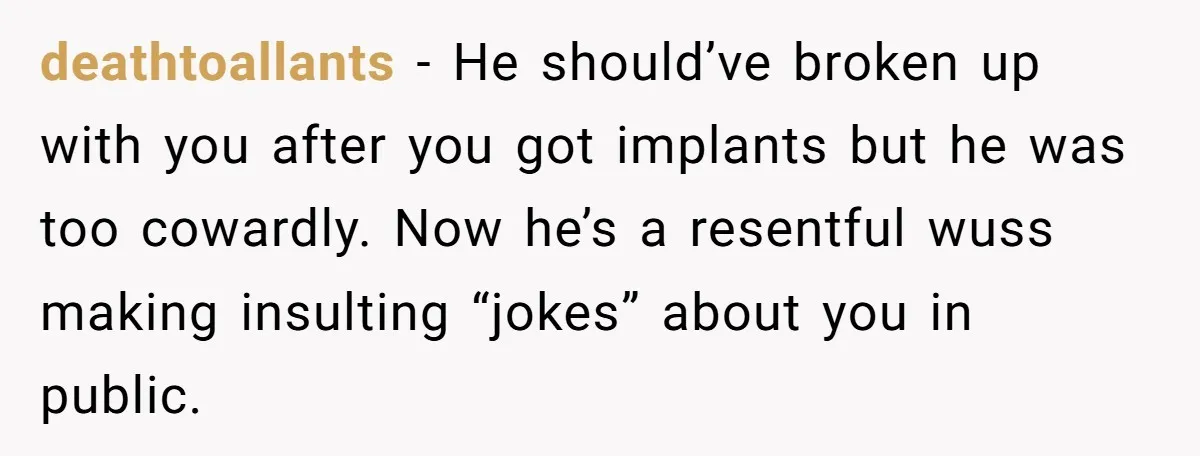 deathtoallants − He should’ve broken up with you after you got implants but he was too cowardly. Now he’s a resentful wuss making insulting “jokes” about you in public.