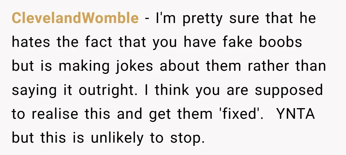 ClevelandWomble − I'm pretty sure that he hates the fact that you have fake boobs but is making jokes about them rather than saying it outright. I think you are...
