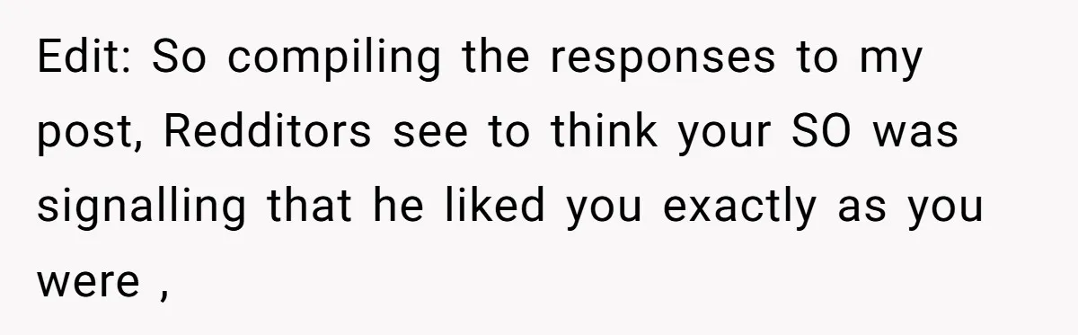 Edit: So compiling the responses to my post, Redditors see to think your SO was signalling that he liked you exactly as you were ,