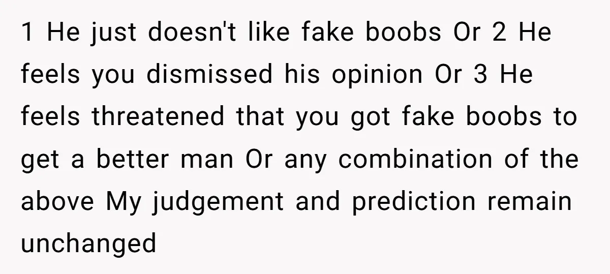 1 He just doesn't like fake boobs Or 2 He feels you dismissed his opinion Or 3 He feels threatened that you got fake boobs to get a better man...