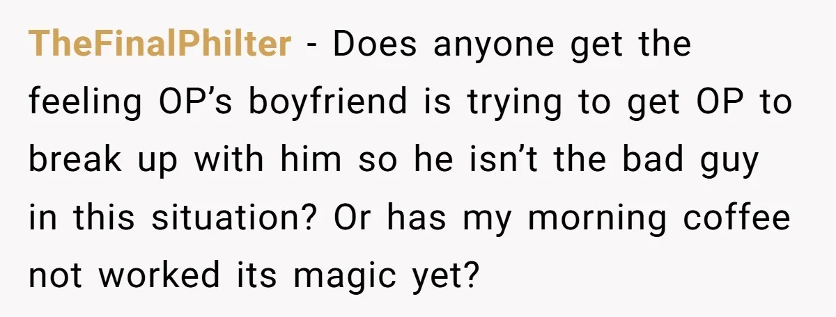 TheFinalPhilter − Does anyone get the feeling OP’s boyfriend is trying to get OP to break up with him so he isn’t the bad guy in this situation? Or has...