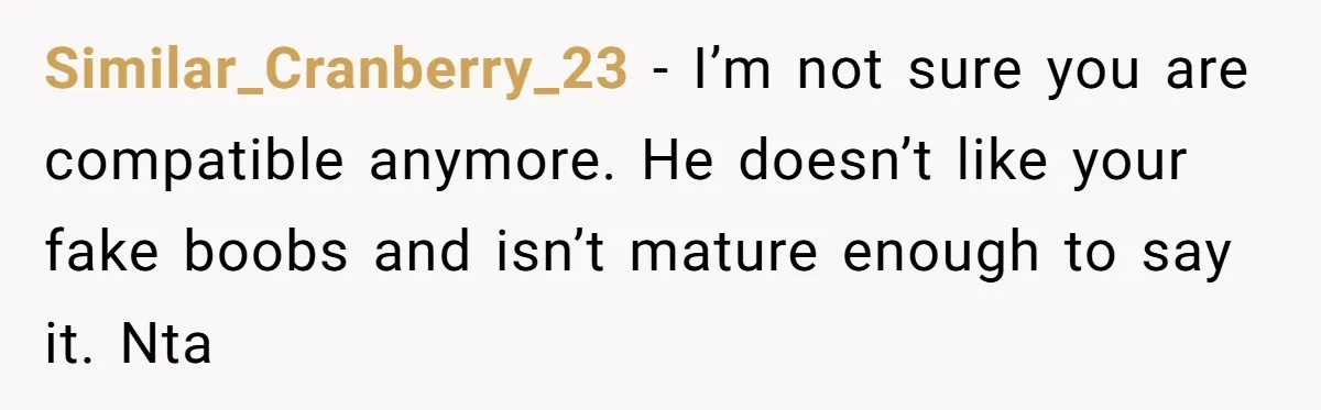 Similar_Cranberry_23 − I’m not sure you are compatible anymore. He doesn’t like your fake boobs and isn’t mature enough to say it. Nta
